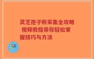 灵芝孢子粉采集全攻略 视频教程带你轻松掌握技巧与方法