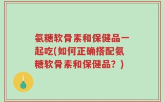 氨糖软骨素和保健品一起吃(如何正确搭配氨糖软骨素和保健品？)
