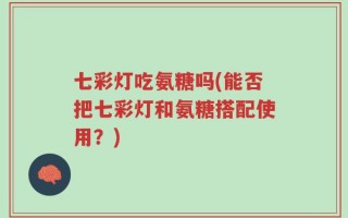 七彩灯吃氨糖吗(能否把七彩灯和氨糖搭配使用？)