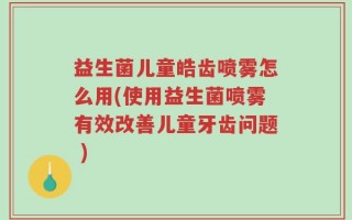 益生菌儿童皓齿喷雾怎么用(使用益生菌喷雾有效改善儿童牙齿问题 )