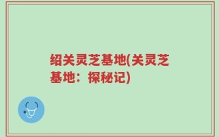 绍关灵芝基地(关灵芝基地：探秘记)