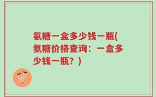 氨糖一盒多少钱一瓶(氨糖价格查询：一盒多少钱一瓶？)