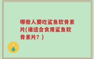 哪些人要吃鲨鱼软骨素片(谁适合食用鲨鱼软骨素片？)