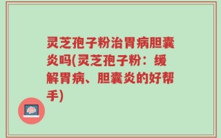 灵芝孢子粉治胃病胆囊炎吗(灵芝孢子粉：缓解胃病、胆囊炎的好帮手)