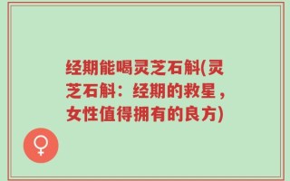 经期能喝灵芝石斛(灵芝石斛：经期的救星，女性值得拥有的良方)