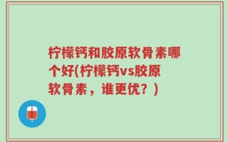 柠檬钙和胶原软骨素哪个好(柠檬钙vs胶原软骨素，谁更优？)