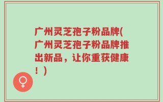 广州灵芝孢子粉品牌(广州灵芝孢子粉品牌推出新品，让你重获健康！)
