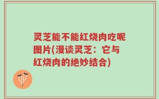灵芝能不能红烧肉吃呢图片(漫谈灵芝：它与红烧肉的绝妙结合)