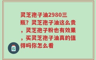 灵芝孢子油2980三瓶？灵芝孢子油这么贵，灵芝孢子粉也有效果，买灵芝孢子油真的值得吗你怎么看