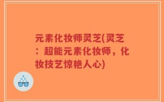元素化妆师灵芝(灵芝：超能元素化妆师，化妆技艺惊艳人心)