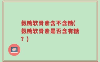 氨糖软骨素含不含糖(氨糖软骨素是否含有糖？)