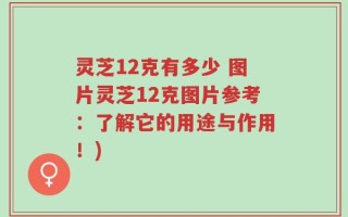 灵芝12克有多少 图片灵芝12克图片参考：了解它的用途与作用！)