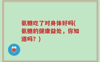 氨糖吃了对身体好吗(氨糖的健康益处，你知道吗？)