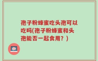 孢子粉蜂蜜吃头孢可以吃吗(孢子粉蜂蜜和头孢能否一起食用？)