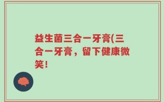 益生菌三合一牙膏(三合一牙膏，留下健康微笑！