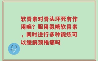 软骨素对骨头坏死有作用嘛？服用氨糖软骨素，同时进行多种锻炼可以缓解颈椎痛吗