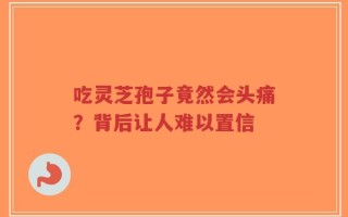吃灵芝孢子竟然会头痛？背后让人难以置信