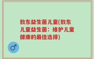 敖东益生菌儿童(敖东儿童益生菌：维护儿童健康的最佳选择)