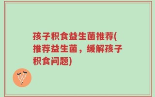 孩子积食益生菌推荐(推荐益生菌，缓解孩子积食问题)