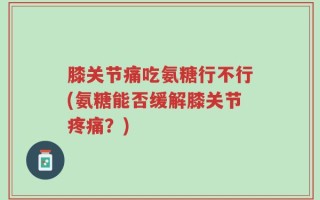 膝关节痛吃氨糖行不行(氨糖能否缓解膝关节疼痛？)