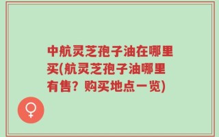 中航灵芝孢子油在哪里买(航灵芝孢子油哪里有售？购买地点一览)