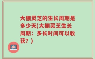 大棚灵芝的生长周期是多少天(大棚灵芝生长周期：多长时间可以收获？)