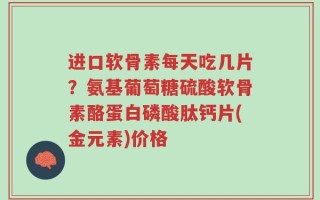 进口软骨素每天吃几片？氨基葡萄糖硫酸软骨素酪蛋白磷酸肽钙片(金元素)价格