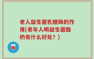 老人益生菌乳糖酶的作用(老年人喝益生菌酸奶有什么好处？)