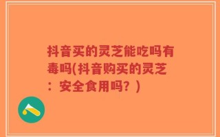 抖音买的灵芝能吃吗有毒吗(抖音购买的灵芝：安全食用吗？)