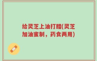 给灵芝上油打腊(灵芝加油蜜制，药食两用)