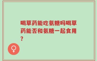 喝草药能吃氨糖吗喝草药能否和氨糖一起食用？