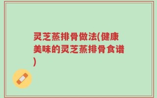 灵芝蒸排骨做法(健康美味的灵芝蒸排骨食谱)