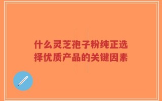 什么灵芝孢子粉纯正选择优质产品的关键因素