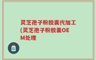 灵芝孢子粉胶囊代加工(灵芝孢子粉胶囊OEM处理