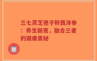 三七灵芝孢子粉西洋参：养生新宠，融合三者的健康奥秘