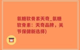 氨糖软骨素天奇_氨糖软骨素：天奇品牌，关节保健新选择)