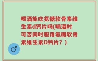 喝酒能吃氨糖软骨素维生素d钙片吗(喝酒时可否同时服用氨糖软骨素维生素D钙片？)
