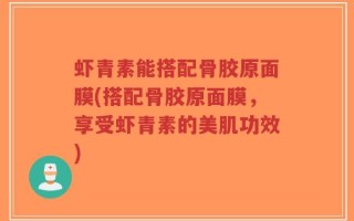 虾青素能搭配骨胶原面膜(搭配骨胶原面膜，享受虾青素的美肌功效)