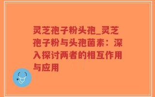 灵芝孢子粉头孢_灵芝孢子粉与头孢菌素：深入探讨两者的相互作用与应用
