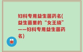 妇科专用益生菌药名(益生菌里的“女王级”——妇科专用益生菌药名)