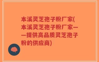 本溪灵芝孢子粉厂家(本溪灵芝孢子粉厂家——提供高品质灵芝孢子粉的供应商)