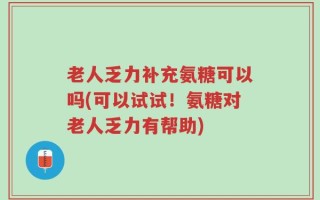 老人乏力补充氨糖可以吗(可以试试！氨糖对老人乏力有帮助)