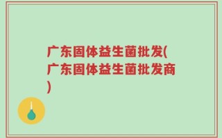 广东固体益生菌批发(广东固体益生菌批发商)