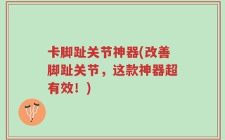 卡脚趾关节神器(改善脚趾关节，这款神器超有效！)