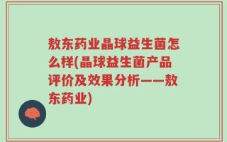 敖东药业晶球益生菌怎么样(晶球益生菌产品评价及效果分析——敖东药业)