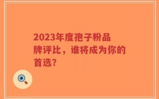 2023年度孢子粉品牌评比，谁将成为你的首选？