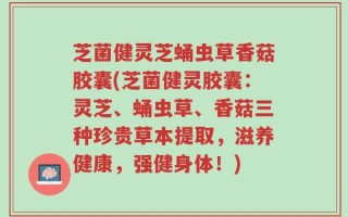 芝菌健灵芝蛹虫草香菇胶囊(芝菌健灵胶囊：灵芝、蛹虫草、香菇三种珍贵草本提取，滋养健康，强健身体！)
