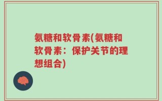 氨糖和软骨素(氨糖和软骨素：保护关节的理想组合)