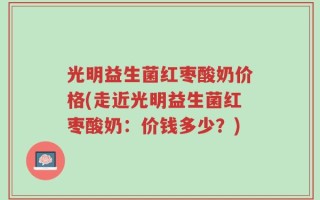 光明益生菌红枣酸奶价格(走近光明益生菌红枣酸奶：价钱多少？)