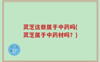 灵芝这些属于中药吗(灵芝属于中药材吗？)